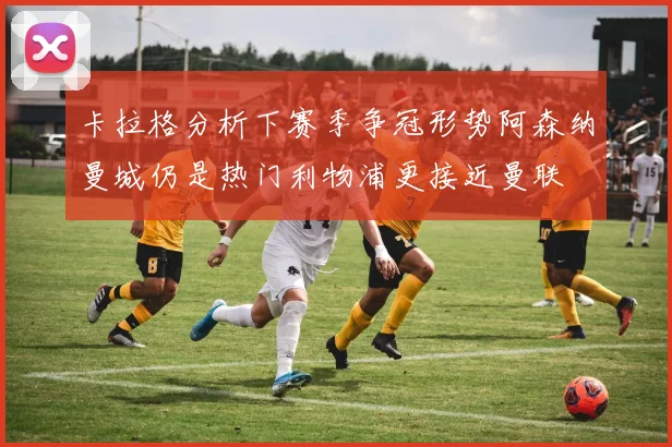 卡拉格分析下赛季争冠形势阿森纳曼城仍是热门利物浦更接近曼联