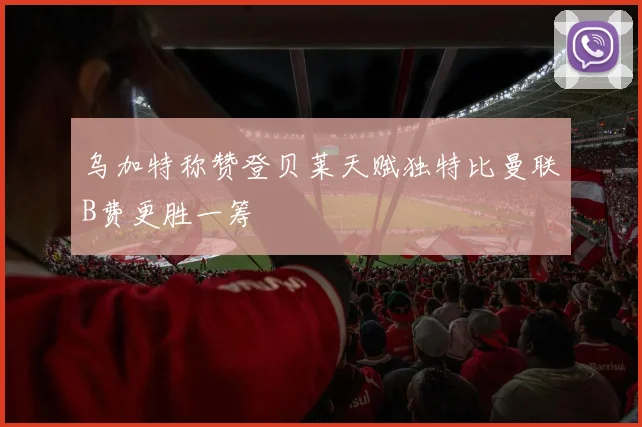 乌加特称赞登贝莱天赋独特比曼联B费更胜一筹