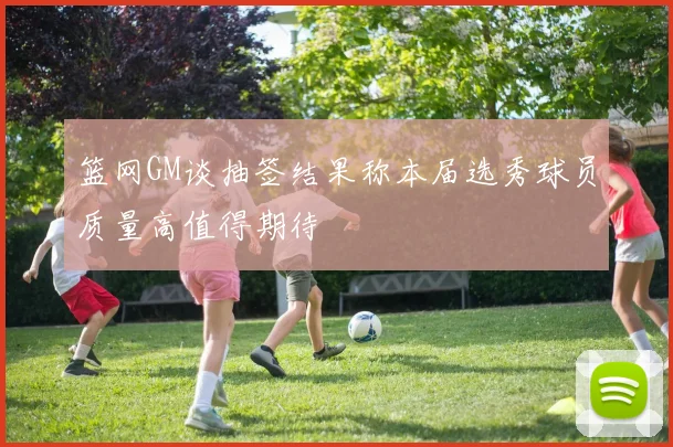 篮网GM谈抽签结果称本届选秀球员质量高值得期待