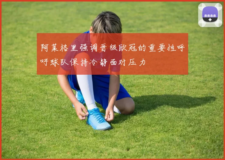 阿莱格里强调晋级欧冠的重要性呼吁球队保持冷静面对压力