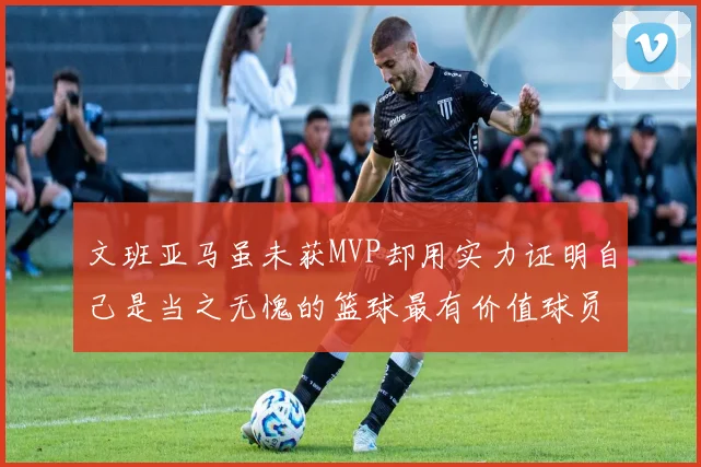 文班亚马虽未获MVP却用实力证明自己是当之无愧的篮球最有价值球员