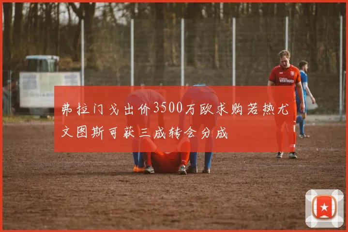 弗拉门戈出价3500万欧求购若热尤文图斯可获三成转会分成