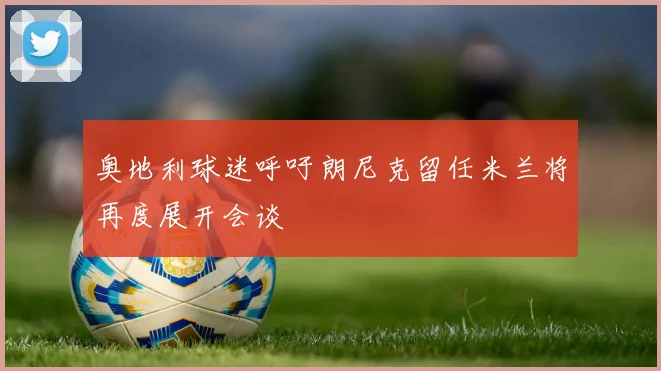 奥地利球迷呼吁朗尼克留任米兰将再度展开会谈
