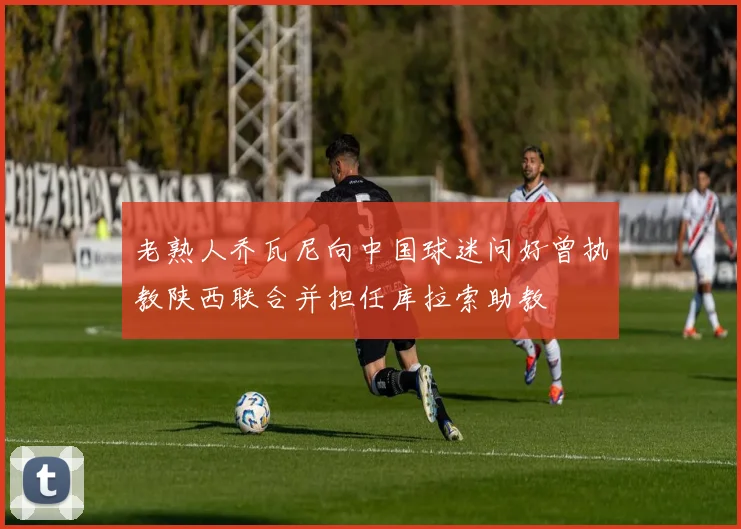 老熟人乔瓦尼向中国球迷问好曾执教陕西联合并担任库拉索助教