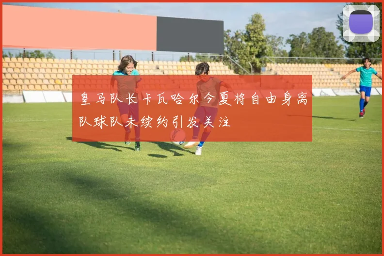皇马队长卡瓦哈尔今夏将自由身离队球队未续约引发关注
