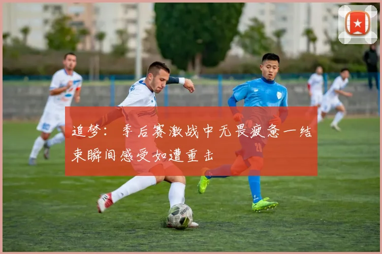 追梦：季后赛激战中无畏疲惫一结束瞬间感受如遭重击