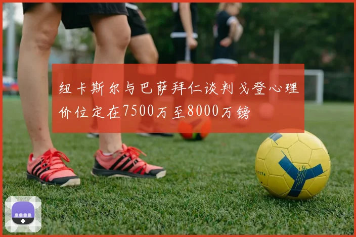 纽卡斯尔与巴萨拜仁谈判戈登心理价位定在7500万至8000万镑