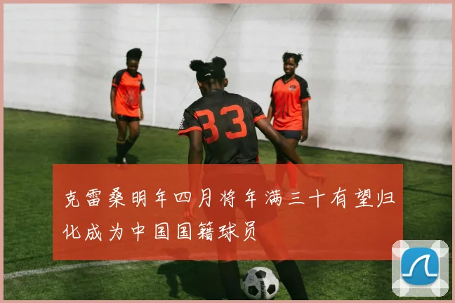 克雷桑明年四月将年满三十有望归化成为中国国籍球员