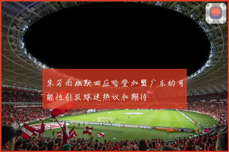 朱芳雨幽默回应哈登加盟广东的可能性引发球迷热议和期待