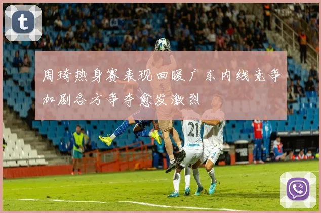 周琦热身赛表现回暖广东内线竞争加剧各方争夺愈发激烈